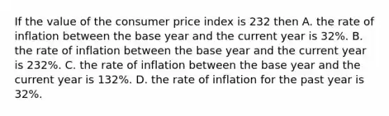 If the value of the consumer price index is 232 then A. the rate of inflation between the base year and the current year is 32%. B. the rate of inflation between the base year and the current year is 232%. C. the rate of inflation between the base year and the current year is 132%. D. the rate of inflation for the past year is 32%.