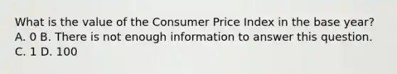 What is the value of the Consumer Price Index in the base year? A. 0 B. There is not enough information to answer this question. C. 1 D. 100