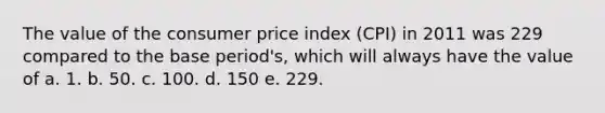 The value of the consumer price index (CPI) in 2011 was 229 compared to the base period's, which will always have the value of a. 1. b. 50. c. 100. d. 150 e. 229.