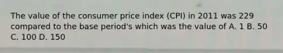 The value of the consumer price index (CPI) in 2011 was 229 compared to the base period's which was the value of A. 1 B. 50 C. 100 D. 150