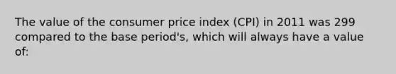 The value of the consumer price index (CPI) in 2011 was 299 compared to the base period's, which will always have a value of: