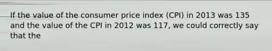 If the value of the consumer price index (CPI) in 2013 was 135 and the value of the CPI in 2012 was 117, we could correctly say that the