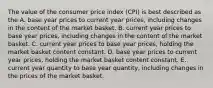 The value of the consumer price index (CPI) is best described as the A. base year prices to current year prices, including changes in the content of the market basket. B. current year prices to base year prices, including changes in the content of the market basket. C. current year prices to base year prices, holding the market basket content constant. D. base year prices to current year prices, holding the market basket content constant. E. current year quantity to base year quantity, including changes in the prices of the market basket.