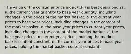 The value of the consumer price index (CPI) is best described as: a. the current year quantity to base year quantity, including changes in the prices of the market basket. b. the current year prices to base year prices, including changes in the content of the market basket. c. the base year prices to current year prices, including changes in the content of the market basket. d. the base year prices to current year prices, holding the market basket content constant. e. the current year prices to base year prices, holding the market basket content constant.