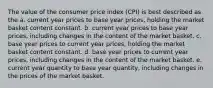 The value of the consumer price index (CPI) is best described as the a. current year prices to base year prices, holding the market basket content constant. b. current year prices to base year prices, including changes in the content of the market basket. c. base year prices to current year prices, holding the market basket content constant. d. base year prices to current year prices, including changes in the content of the market basket. e. current year quantity to base year quantity, including changes in the prices of the market basket.