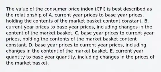 The value of the consumer price index (CPI) is best described as the relationship of A. current year prices to base year prices, holding the contents of the market basket content constant. B. current year prices to base year prices, including changes in the content of the market basket. C. base year prices to current year prices, holding the contents of the market basket content constant. D. base year prices to current year prices, including changes in the content of the market basket. E. current year quantity to base year quantity, including changes in the prices of the market basket.