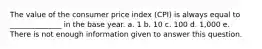 The value of the consumer price index (CPI) is always equal to ______________ in the base year. a. 1 b. 10 c. 100 d. 1,000 e. There is not enough information given to answer this question.