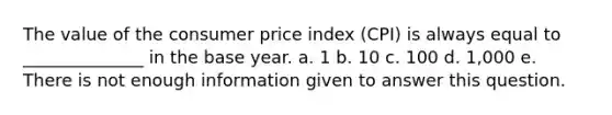 The value of the consumer price index (CPI) is always equal to ______________ in the base year. a. 1 b. 10 c. 100 d. 1,000 e. There is not enough information given to answer this question.