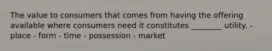 The value to consumers that comes from having the offering available where consumers need it constitutes ________ utility. - place - form - time - possession - market