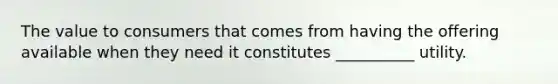 The value to consumers that comes from having the offering available when they need it constitutes __________ utility.