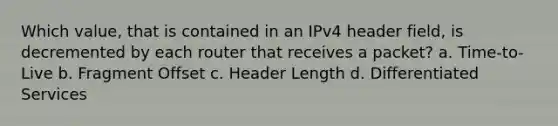 Which value, that is contained in an IPv4 header field, is decremented by each router that receives a packet? a. Time-to-Live b. Fragment Offset c. Header Length d. Differentiated Services