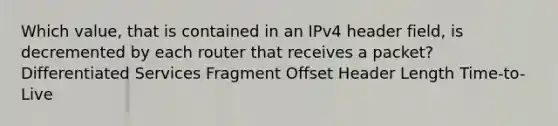 Which value, that is contained in an IPv4 header field, is decremented by each router that receives a packet? Differentiated Services Fragment Offset Header Length Time-to-Live