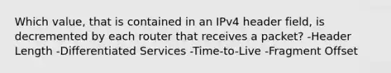 Which value, that is contained in an IPv4 header field, is decremented by each router that receives a packet? -Header Length -Differentiated Services -Time-to-Live -Fragment Offset