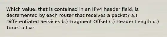 Which value, that is contained in an IPv4 header field, is decremented by each router that receives a packet? a.) Differentiated Services b.) Fragment Offset c.) Header Length d.) Time-to-live