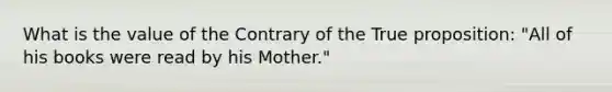 What is the value of the Contrary of the True proposition: "All of his books were read by his Mother."