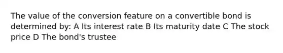 The value of the conversion feature on a convertible bond is determined by: A Its interest rate B Its maturity date C The stock price D The bond's trustee