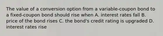 The value of a conversion option from a variable-coupon bond to a fixed-coupon bond should rise when A. interest rates fall B. price of the bond rises C. the bond's credit rating is upgraded D. interest rates rise