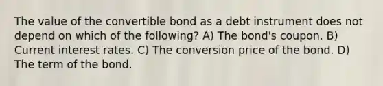 The value of the convertible bond as a debt instrument does not depend on which of the following? A) The bond's coupon. B) Current interest rates. C) The conversion price of the bond. D) The term of the bond.