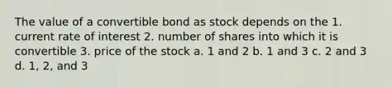 The value of a convertible bond as stock depends on the 1. current rate of interest 2. number of shares into which it is convertible 3. price of the stock a. 1 and 2 b. 1 and 3 c. 2 and 3 d. 1, 2, and 3