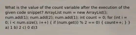 What is the value of the count variable after the execution of the given code snippet? ArrayList num = new ArrayList(); num.add(1); num.add(2); num.add(1); int count = 0; for (int i = 0; i < num.size(); i++) ( if (num.get(i) % 2 == 0) { count++; ) } a) 1 b) 2 c) 0 d)3