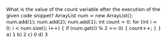 What is the value of the count variable after the execution of the given code snippet? ArrayList num = new ArrayList (); num.add(1); num.add(2); num.add(1); int count = 0; for (int i = 0; i < num.size(); i++) ( if (num.get(i) % 2 == 0) { count++; ) } a) 1 b) 2 c) 0 d) 3