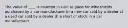 The value of ____ is counted in GDP a) glass for windshields purchased by a car manufacturer b) a new car sold by a dealer c) a used car sold by a dealer d) a short of stock in a car manufacturer