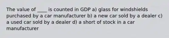 The value of ____ is counted in GDP a) glass for windshields purchased by a car manufacturer b) a new car sold by a dealer c) a used car sold by a dealer d) a short of stock in a car manufacturer