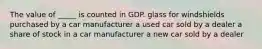 The value of _____ is counted in GDP. glass for windshields purchased by a car manufacturer a used car sold by a dealer a share of stock in a car manufacturer a new car sold by a dealer