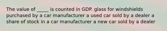 The value of _____ is counted in GDP. glass for windshields purchased by a car manufacturer a used car sold by a dealer a share of stock in a car manufacturer a new car sold by a dealer