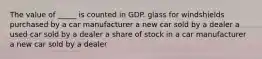 The value of _____ is counted in GDP. glass for windshields purchased by a car manufacturer a new car sold by a dealer a used car sold by a dealer a share of stock in a car manufacturer a new car sold by a dealer