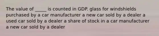 The value of _____ is counted in GDP. glass for windshields purchased by a car manufacturer a new car sold by a dealer a used car sold by a dealer a share of stock in a car manufacturer a new car sold by a dealer