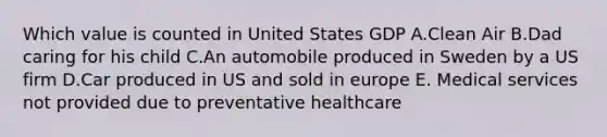 Which value is counted in United States GDP A.Clean Air B.Dad caring for his child C.An automobile produced in Sweden by a US firm D.Car produced in US and sold in europe E. Medical services not provided due to preventative healthcare