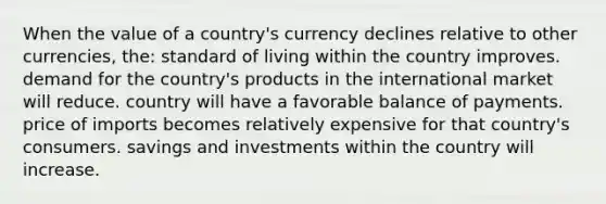 When the value of a country's currency declines relative to other currencies, the: standard of living within the country improves. demand for the country's products in the international market will reduce. country will have a favorable balance of payments. price of imports becomes relatively expensive for that country's consumers. savings and investments within the country will increase.