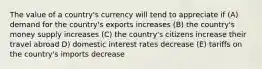 The value of a country's currency will tend to appreciate if (A) demand for the country's exports increases (B) the country's money supply increases (C) the country's citizens increase their travel abroad D) domestic interest rates decrease (E) tariffs on the country's imports decrease