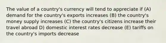 The value of a country's currency will tend to appreciate if (A) demand for the country's exports increases (B) the country's money supply increases (C) the country's citizens increase their travel abroad D) domestic interest rates decrease (E) tariffs on the country's imports decrease