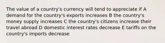 The value of a country's currency will tend to appreciate if A demand for the country's exports increases B the country's money supply increases C the country's citizens increase their travel abroad D domestic interest rates decrease E tariffs on the country's imports decrease