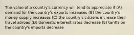 The value of a country's currency will tend to appreciate if (A) demand for the country's exports increases (B) the country's money supply increases (C) the country's citizens increase their travel abroad (D) domestic interest rates decrease (E) tariffs on the country's imports decrease