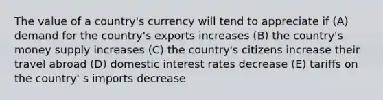 The value of a country's currency will tend to appreciate if (A) demand for the country's exports increases (B) the country's money supply increases (C) the country's citizens increase their travel abroad (D) domestic interest rates decrease (E) tariffs on the country' s imports decrease