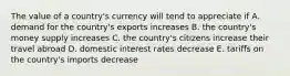 The value of a country's currency will tend to appreciate if A. demand for the country's exports increases B. the country's money supply increases C. the country's citizens increase their travel abroad D. domestic interest rates decrease E. tariffs on the country's imports decrease