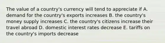 The value of a country's currency will tend to appreciate if A. demand for the country's exports increases B. the country's money supply increases C. the country's citizens increase their travel abroad D. domestic interest rates decrease E. tariffs on the country's imports decrease