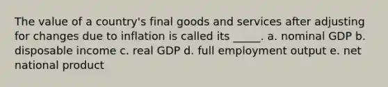 ​The value of a country's final goods and services after adjusting for changes due to inflation is called its _____. a. ​nominal GDP b. ​disposable income c. ​real GDP d. ​full employment output e. ​net national product