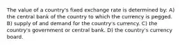 The value of a country's fixed exchange rate is determined by: A) the central bank of the country to which the currency is pegged. B) supply of and demand for the country's currency. C) the country's government or central bank. D) the country's currency board.