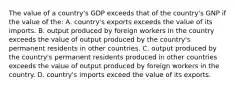 The value of a country's GDP exceeds that of the country's GNP if the value of the: A. country's exports exceeds the value of its imports. B. output produced by foreign workers in the country exceeds the value of output produced by the country's permanent residents in other countries. C. output produced by the country's permanent residents produced in other countries exceeds the value of output produced by foreign workers in the country. D. country's imports exceed the value of its exports.