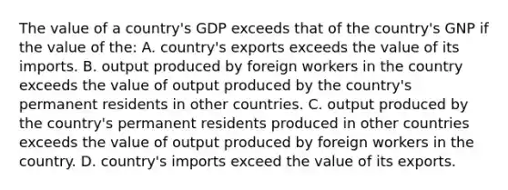 The value of a country's GDP exceeds that of the country's GNP if the value of the: A. country's exports exceeds the value of its imports. B. output produced by foreign workers in the country exceeds the value of output produced by the country's permanent residents in other countries. C. output produced by the country's permanent residents produced in other countries exceeds the value of output produced by foreign workers in the country. D. country's imports exceed the value of its exports.