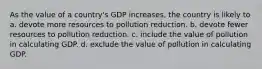 As the value of a country's GDP increases, the country is likely to a. devote more resources to pollution reduction. b. devote fewer resources to pollution reduction. c. include the value of pollution in calculating GDP. d. exclude the value of pollution in calculating GDP.