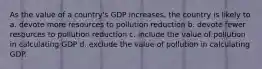 As the value of a country's GDP increases, the country is likely to a. devote more resources to pollution reduction b. devote fewer resources to pollution reduction c. include the value of pollution in calculating GDP d. exclude the value of pollution in calculating GDP.