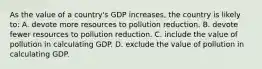 As the value of a country's GDP increases, the country is likely to: A. devote more resources to pollution reduction. B. devote fewer resources to pollution reduction. C. include the value of pollution in calculating GDP. D. exclude the value of pollution in calculating GDP.