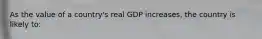 As the value of a country's real GDP increases, the country is likely to: