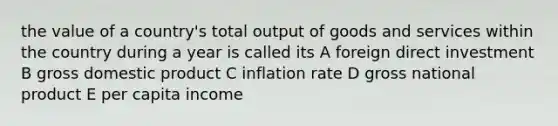 the value of a country's total output of goods and services within the country during a year is called its A foreign direct investment B gross domestic product C inflation rate D gross national product E per capita income