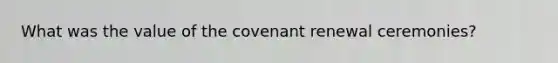 What was the value of the covenant renewal ceremonies?